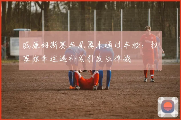 威廉姆斯赛车尾翼未通过车检，拉塞尔幸运递补或引发法律战