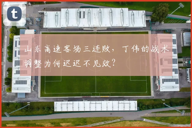 山东高速客场三连败,丁伟的战术调整为何迟迟不见效?